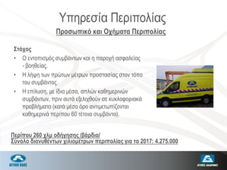 Υπηρεσία Περιπολίας
Στόχος
• Ο εντοπισμός συμβάντων και η παροχή ασφαλείας
- βοηθείας.
• Η λήψη των πρώτων μέτρων προστασίας στον τόπο
του συμβάντος.
• Η επίλυση, με ίδια μέσα, απλών καθημερινών
συμβάντων, πριν αυτά εξελιχθούν σε κυκλοφοριακά
προβλήματα (κατά μέσο όρο αντιμετωπίζονται
καθημερινά περίπου 60 τέτοια συμβάντα).
Προσωπικό και Οχήματα Περιπολίας
Περίπου 260 χλμ οδήγησης /βάρδια/
Σύνολο διανυθέντων χιλιομέτρων περιπολίας για το 2017: 4.275.000
 