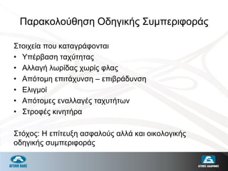 Παρακολούθηση Οδηγικής Συμπεριφοράς
Στοιχεία που καταγράφονται
• Υπέρβαση ταχύτητας
• Αλλαγή λωρίδας χωρίς φλας
• Απότομη επιτάχυνση – επιβράδυνση
• Ελιγμοί
• Απότομες εναλλαγές ταχυτήτων
• Στροφές κινητήρα
Στόχος: Η επίτευξη ασφαλούς αλλά και οικολογικής
οδηγικής συμπεριφοράς
 