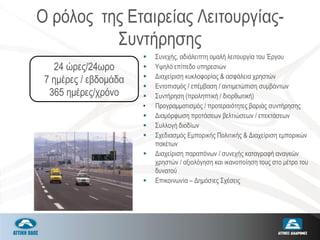 Ο ρόλος της Εταιρείας Λειτουργίας-
Συντήρησης
 Συνεχής, αδιάλειπτη ομαλή λειτουργία του Έργου
 Υψηλό επίπεδο υπηρεσιών
 Διαχείριση κυκλοφορίας & ασφάλεια χρηστών
 Εντοπισμός / επέμβαση / αντιμετώπιση συμβάντων
 Συντήρηση (προληπτική / διορθωτική)
• Προγραμματισμός / προτεραιότητες βαριάς συντήρησης
 Διαμόρφωση προτάσεων βελτιώσεων / επεκτάσεων
 Συλλογή διοδίων
 Σχεδιασμός Εμπορικής Πολιτικής & Διαχείριση εμπορικών
πακέτων
 Διαχείριση παραπόνων / συνεχής καταγραφή αναγκών
χρηστών / αξιολόγηση και ικανοποίηση τους στο μέτρο του
δυνατού
 Επικοινωνία – Δημόσιες Σχέσεις
24 ώρες/24ωρο
7 ημέρες / εβδομάδα
365 ημέρες/χρόνο
 