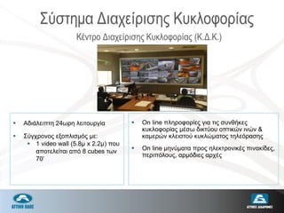  Αδιάλειπτη 24ωρη λειτουργία
 Σύγχρονος εξοπλισμός με:
 1 video wall (5.8μ x 2.2μ) που
αποτελείται από 8 cubes των
70’
 On line πληροφορίες για τις συνθήκες
κυκλοφορίας μέσω δικτύου οπτικών ινών &
καμερών κλειστού κυκλώματος τηλεόρασης
 Οn line μηνύματα προς ηλεκτρονικές πινακίδες,
περιπόλους, αρμόδιες αρχές
Κέντρο Διαχείρισης Κυκλοφορίας (Κ.Δ.Κ.)
Σύστημα Διαχείρισης Κυκλοφορίας
 