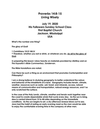 Proverbs 14:8-15
Living Wisely
July 19, 2020
His Followers Sunday School Class
First Baptist Church
Jackson, Mississippi
USA
What’s the number one thing?
The glory of God!
1 Corinthians 10:31 NKJV
31 Therefore, whether you eat or drink, or whatever you do, do all to the glory of
God.
In preparing this lesson I drew heavily on materials provided by LifeWay and on
The Expositor’s Bible Commentary, Zondervan.
The Bible translations are noted.
Can there be such a thing as an environment that promotes Contemplation and
Philosophy?
I am a strong believer in studying geography to better understand the nature
and behavior of the inhabitants of a land. Geography includes terrain, climate,
weather, resources such as water, soil, forest, and minerals, access, natural
means of communication and transportation, natural energy resources, and I’ve
only scratched the surface.
In the case of the Holy Lands, climate, weather and terrain work together near
the coast to create dependable winds that cycle every day. As the sun is rising,
dew is carried inland from 15 to 40 miles depending on the immediate
conditions. As the sun begins to set, a dry afternoon breeze blows out to sea.
Jews had the habit of eating an early evening meal so the men would be able
to enjoy the comfortable evening time in the company of other men.
 