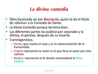 La divina comedia
• Obra bautizada así por Boccaccio, quien le da el título
de «divina» a la Comedia de Dante.
• La llamó Comedia porque termina bien.
• Las diferentes partes las publicó por separado y la
última, el paraíso, después de su muerte.
• 3 protagonistas.
– Dante, que realiza el viaje y es la representación de la
humanidad.
– Virgilio representa la razón es el que lleva al autor por este
camino.
– Beatriz, representa la fe donde contemplará la Rosa
mística.
Marian Suárez
 
