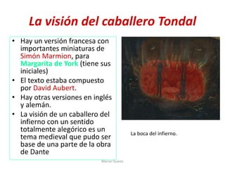 La visión del caballero Tondal
• Hay un versión francesa con
importantes miniaturas de
Simón Marmion, para
Margarita de York (tiene sus
iniciales)
• El texto estaba compuesto
por David Aubert.
• Hay otras versiones en inglés
y alemán.
• La visión de un caballero del
infierno con un sentido
totalmente alegórico es un
tema medieval que pudo ser
base de una parte de la obra
de Dante
Marian Suárez
La boca del infierno.
 