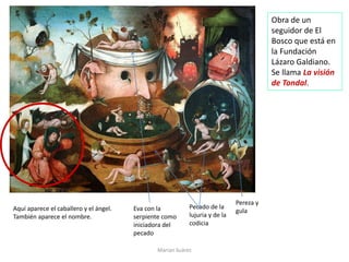 Marian Suárez
Obra de un
seguidor de El
Bosco que está en
la Fundación
Lázaro Galdiano.
Se llama La visión
de Tondal.
Aquí aparece el caballero y el ángel.
También aparece el nombre.
Eva con la
serpiente como
iniciadora del
pecado
Pecado de la
lujuria y de la
codicia
Pereza y
gula
 