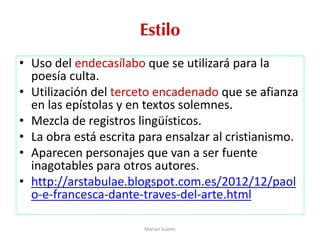 Estilo
• Uso del endecasílabo que se utilizará para la
poesía culta.
• Utilización del terceto encadenado que se afianza
en las epístolas y en textos solemnes.
• Mezcla de registros lingüísticos.
• La obra está escrita para ensalzar al cristianismo.
• Aparecen personajes que van a ser fuente
inagotables para otros autores.
• http://arstabulae.blogspot.com.es/2012/12/paol
o-e-francesca-dante-traves-del-arte.html
Marian Suárez
 