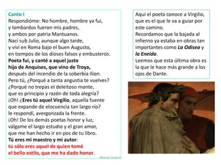 Marian Suárez
Canto I
Respondióme: No hombre, hombre ya fui,
y lombardos fueron mis padres,
y ambos por patria Mantuanos.
Nací sub Julio, aunque algo tarde,
y viví en Roma bajo el buen Augusto,
en tiempos de los dioses falsos y embusteros.
Poeta fui, y canté a aquel justo
hijo de Anquises, que vino de Troya,
después del incendio de la soberbia Ilion.
Pero tú, ¿Porqué a tanta angustia te vuelves?
¿Porqué no trepas el deleitoso monte,
que es principio y razón de toda alegría?
¡Oh! ¿Eres tú aquel Virgilio, aquella fuente
que expande de elocuencia tan largo río?
le respondí, avergonzada la frente.
¡Oh! De los demás poetas honor y luz,
válgame el largo estudio y el gran amor,
que me han hecho ir en pos de tu libro.
Tú eres mi maestro y mi autor:
tú sólo eres aquel de quien tomé
el bello estilo, que me ha dado honor.
Aquí el poeta conoce a Virgilio,
que es el que le va a guiar por
este camino.
Recordamos que la bajada al
infierno ya estaba en obras tan
importantes como La Odisea y
la Eneida.
Leemos que esta última obra es
la que le hace más grande a los
ojos de Dante.
 