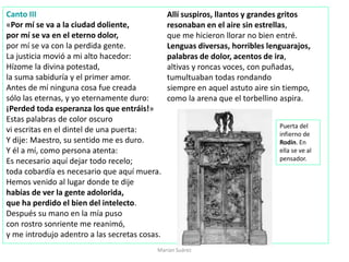 Marian Suárez
Canto III
«Por mí se va a la ciudad doliente,
por mí se va en el eterno dolor,
por mí se va con la perdida gente.
La justicia movió a mi alto hacedor:
Hízome la divina potestad,
la suma sabiduría y el primer amor.
Antes de mí ninguna cosa fue creada
sólo las eternas, y yo eternamente duro:
¡Perded toda esperanza los que entráis!»
Estas palabras de color oscuro
vi escritas en el dintel de una puerta:
Y dije: Maestro, su sentido me es duro.
Y él a mí, como persona atenta:
Es necesario aquí dejar todo recelo;
toda cobardía es necesario que aquí muera.
Hemos venido al lugar donde te dije
habías de ver la gente adolorida,
que ha perdido el bien del intelecto.
Después su mano en la mía puso
con rostro sonriente me reanimó,
y me introdujo adentro a las secretas cosas.
Allí suspiros, llantos y grandes gritos
resonaban en el aire sin estrellas,
que me hicieron llorar no bien entré.
Lenguas diversas, horribles lenguarajos,
palabras de dolor, acentos de ira,
altivas y roncas voces, con puñadas,
tumultuaban todas rondando
siempre en aquel astuto aire sin tiempo,
como la arena que el torbellino aspira.
Puerta del
infierno de
Rodín. En
ella se ve al
pensador.
 