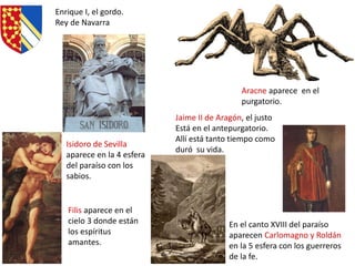 Aracne aparece en el
purgatorio.
Enrique I, el gordo.
Rey de Navarra
Filis aparece en el
cielo 3 donde están
los espíritus
amantes.
En el canto XVIII del paraíso
aparecen Carlomagno y Roldán
en la 5 esfera con los guerreros
de la fe.
Isidoro de Sevilla
aparece en la 4 esfera
del paraíso con los
sabios.
Jaime II de Aragón, el justo
Está en el antepurgatorio.
Allí está tanto tiempo como
duró su vida.
Marian Suárez
 