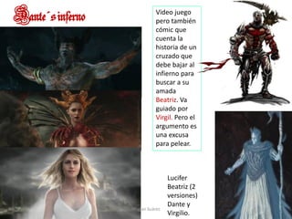 Dante´sinferno
Lucifer
Beatriz (2
versiones)
Dante y
Virgilio.
Video juego
pero también
cómic que
cuenta la
historia de un
cruzado que
debe bajar al
infierno para
buscar a su
amada
Beatriz. Va
guiado por
Virgil. Pero el
argumento es
una excusa
para pelear.
Marian Suárez
 