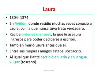 Laura
• 1304- 1374
• En Aviñón, donde residió muchas veces conoció a
Laura, con la que nunca tuvo trato verdadero.
• Recibe ordenes menores, lo que le asegura
ingresos para poder dedicarse a escribir.
• También murió Laura antes que él.
• Entre sus mejores amigos estaba Boccaccio.
• Al igual que Dante escribió en latín y en lengua
vulgar (toscano)
Marian Suárez
 