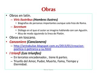 Obras
• Obras en latín.
– Viris ilustribus (Hombres ilustres)
• Biografías de personas importantes aunque solo hizo de Roma.
– Secretum
• Diálogo en el que el autor se imagina hablando con san Agustín.
• Muy de moda siguiendo la línea de Platón.
• Obras en toscano.
• Canzoniere (Cancionero)
– http://arstabulae.blogspot.com.es/2013/01/creacion-
poetica-ii-petrarca-y-su.html
• I trionfi (Los triunfos)
– En tercetos encadenados , tiene 6 partes.
– Triunfo del Amor, Pudor, Muerte, Fama, Tiempo y
Eternidad.
Marian Suárez
 