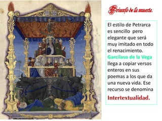 Triunfodelamuerte.
El estilo de Petrarca
es sencillo pero
elegante que será
muy imitado en todo
el renacimiento.
Garcilaso de la Vega
llega a copiar versos
enteros en sus
poemas a los que da
una nueva vida. Ese
recurso se denomina
Intertextualidad.
Marian Suárez
 