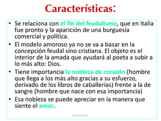 Características:
• Se relaciona con el fin del feudalismo, que en Italia
fue pronto y la aparición de una burguesía
comercial y política.
• El modelo amoroso ya no se va a basar en la
concepción feudal sino cristiana. El objeto es el
interior de la amada que ayudará al poeta a subir a
lo más alto: Dios.
• Tiene importancia la nobleza de corazón (hombre
que llega a los más alto gracias a su esfuerzo,
derivado de los libros de caballerías) frente a la de
sangre (hombre que nace con esa importancia)
• Esa nobleza se puede apreciar en la manera que
siente el amor.
Marian Suárez
 