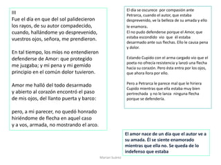III
Fue el día en que del sol palidecieron
los rayos, de su autor compadecido,
cuando, hallándome yo desprevenido,
vuestros ojos, señora, me prendieron.
En tal tiempo, los míos no entendieron
defenderse de Amor: que protegido
me juzgaba; y mi pena y mi gemido
principio en el común dolor tuvieron.
Amor me halló del todo desarmado
y abierto al corazón encontró el paso
de mis ojos, del llanto puerta y barco:
pero, a mi parecer, no quedó honrado
hiriéndome de flecha en aquel caso
y a vos, armada, no mostrando el arco.
Marian Suárez
El día se oscurece por compasión ante
Petrarca, cuando el autor, que estaba
desprevenido, ve la belleza de su amada y ello
le enamora.
El no pudo defenderse porque el Amor, que
estaba escondido vio que él estaba
desarmado ante sus flechas. Ello le causa pena
y dolor.
Estando Cupido con el arma cargado vio que el
poeta no ofrecía resistencia y lanzó una flecha
hacia su corazón. Pero ésta entra por los ojos,
que ahora llora por ello.
Pero a Petrarca le parece mal que le hiriera
Cupido mientras que ella estaba muy bien
pertrechada y no le lanza ninguna flecha
porque se defendería.
El amor nace de un día que el autor ve a
su amada. Él se siente enamorado
mientras que ella no. Se queda de lo
indefenso que estaba
 