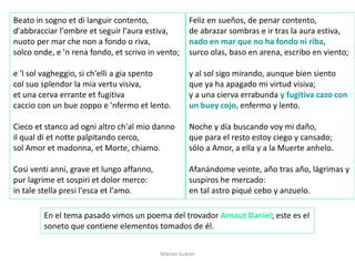Marian Suárez
Beato in sogno et di languir contento,
d'abbracciar l'ombre et seguir l'aura estiva,
nuoto per mar che non a fondo o riva,
solco onde, e 'n rena fondo, et scrivo in vento;
e 'l sol vagheggio, si ch'elli a gia spento
col suo splendor la mia vertu visiva,
et una cerva errante et fugitiva
caccio con un bue zoppo e 'nfermo et lento.
Cieco et stanco ad ogni altro ch'al mio danno
il qual di et notte palpitando cerco,
sol Amor et madonna, et Morte, chiamo.
Cosi venti anni, grave et lungo affanno,
pur lagrime et sospiri et dolor merco:
in tale stella presi l'esca et l'amo.
Feliz en sueños, de penar contento,
de abrazar sombras e ir tras la aura estiva,
nado en mar que no ha fondo ni riba,
surco olas, baso en arena, escribo en viento;
y al sol sigo mirando, aunque bien siento
que ya ha apagado mi virtud visiva;
y a una cierva errabunda y fugitiva cazo con
un buey cojo, enfermo y lento.
Noche y día buscando voy mi daño,
que para el resto estoy ciego y cansado;
sólo a Amor, a ella y a la Muerte anhelo.
Afanándome veinte, año tras año, lágrimas y
suspiros he mercado:
en tal astro piqué cebo y anzuelo.
En el tema pasado vimos un poema del trovador Arnaut Daniel; este es el
soneto que contiene elementos tomados de él.
 