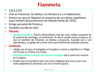 Fiammeta
• 1313-1375
• Vive en Florencia. Se dedica a la literatura y a la diplomacia.
• Parece ser que en Nápoles se enamora de una dama napolitana
cuyo nombre desconocemos (el Sábado Santo de 1331).
• Amigo personal de Petrarca.
• También escribe en latín.
• Filocolo.
– Novela bizantina. Florio y Biancofiore, hija de unos nobles muertos en
el camino de Santiago, se enamoran. El rey la vende como esclava y él,
con el nombre de Filocolo, se dedica a buscarla. Cuando van a ser
ejecutados, un golpe de suerte hace que finalmente puedan casarse.
• Corbacho.
– Látigo con el que se fustigaba en la galera y viene a significar el látigo
con el que se critica a la mujer.
– Diatriba contra la mujer de manera misógina tal y como era normal
en la época.
– Puede que se escribiera por una crisis religiosa que tuvo y por una
mala experiencia amorosa casi en la misma época.
Marian Suárez
 