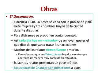 Obras
• El Decamerón.
– Florencia 1348. La peste se ceba con la población y allí
siete mujeres y tres hombres huyen de la ciudad
durante diez días.
– Para distraerse se proponen contar cuentos.
– Así cada día hay un «reinado» de un joven que es el
que dice de qué van a tratar las narraciones.
– Muchos de los relatos tienen fuente anterior.
• Recordemos que en El Asno de oro hay dos cuentos que
aparecen de manera muy parecida en esta obra.
– Bastantes relatos presentan un goce erótico.
– Los cuentos de Chaucer son posteriores a este.Marian Suárez
 