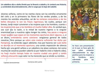 Un caballero dice a doña Oretta que la llevará a caballo y le contará una historia,
y contándola desordenadamente, ella le ruega que la baje del caballo.
Jóvenes señoras, como en las noches claras son las estrellas ornamento
del cielo y en la primavera las flores de los verdes prados, y de los
montes los vestidos arbustillos, así de las corteses costumbres y de los
bellos discursos lo son las frases ingeniosas; las cuales, porque son
breves, tanto mejor convienen a las mujeres que a los hombres, cuanto a
las mujeres más que a los hombres el mucho hablar afea. Es verdad que,
sea cual sea la razón, o la mitad de nuestro ingenio o la singular
enemistad que a nuestros siglos tengan los cielos, hoy pocas o ninguna
mujer quedan que sepan en los momentos oportunos decir algunas, o, si
se dicen, entenderlas como conviene: vergüenza general de todas
nosotras. Pero porque ya sobre esta materia suficiente fue dicho por
Pampínea, no entiendo seguir adelante; mas por haceros ver cuán bello
es decirlas en el momento oportuno, una cortés imposición de silencio
hecha por una gentil señora a un caballero me place contaros:-Así como
muchas de vosotras pueden saberlo (o por haberlo visto o haberlo oído),
no hace mucho tiempo hubo en nuestra ciudad una gentil y cortés
señora y elocuente cuyo valor no ha merecido que se olvide su nombre..
Marian Suárez
Se hace una presentación
en la que se hace gala de
que saber contestar
adecuadamente es algo
positivo para las mujeres y
los hombres, pero
sobretodo para las
primeras.Captatio benevolentiae Comienzo del cuento
 