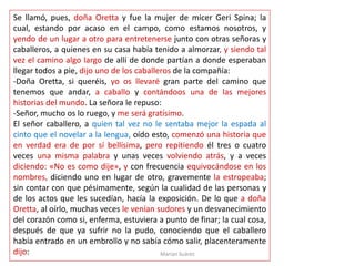 Marian Suárez
Se llamó, pues, doña Oretta y fue la mujer de micer Geri Spina; la
cual, estando por acaso en el campo, como estamos nosotros, y
yendo de un lugar a otro para entretenerse junto con otras señoras y
caballeros, a quienes en su casa había tenido a almorzar, y siendo tal
vez el camino algo largo de allí de donde partían a donde esperaban
llegar todos a pie, dijo uno de los caballeros de la compañía:
-Doña Oretta, si queréis, yo os llevaré gran parte del camino que
tenemos que andar, a caballo y contándoos una de las mejores
historias del mundo. La señora le repuso:
-Señor, mucho os lo ruego, y me será gratísimo.
El señor caballero, a quien tal vez no le sentaba mejor la espada al
cinto que el novelar a la lengua, oído esto, comenzó una historia que
en verdad era de por sí bellísima, pero repitiendo él tres o cuatro
veces una misma palabra y unas veces volviendo atrás, y a veces
diciendo: «No es como dije», y con frecuencia equivocándose en los
nombres, diciendo uno en lugar de otro, gravemente la estropeaba;
sin contar con que pésimamente, según la cualidad de las personas y
de los actos que les sucedían, hacía la exposición. De lo que a doña
Oretta, al oírlo, muchas veces le venían sudores y un desvanecimiento
del corazón como si, enferma, estuviera a punto de finar; la cual cosa,
después de que ya sufrir no la pudo, conociendo que el caballero
había entrado en un embrollo y no sabía cómo salir, placenteramente
dijo:
 