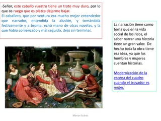 -Señor, este caballo vuestro tiene un trote muy duro, por lo
que os ruego que os plazca dejarme bajar.
El caballero, que por ventura era mucho mejor entendedor
que narrador, entendida la alusión, y tomándola
festivamente y a broma, echó mano de otras novelas, y la
que había comenzado y mal seguido, dejó sin terminar.
Marian Suárez
La narración tiene como
tema que en la vida
social de los ricos, el
saber narrar una historia
tiene un gran valor. De
hecho toda la obra tiene
esa idea, ya que los
hombres y mujeres
cuentan historias.
Modernización de la
escena del cuadro
cuando el trovador es
mujer.
 