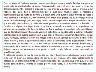 Pero en vano tal decisión tomaba porque parecía que cuanto más le faltaba la esperanza
tanto más se multiplicaba su amor. Perseverando, pues, el joven en amar y en gastar
desmesuradamente, pareció a algunos de sus amigos y parientes que él mismo y sus
haberes por igual iban a consumirse; por la cual cosa muchas veces le rogaron y
aconsejaron que se fuera de Rávena y a algún otro sitio durante algún tiempo se fuese a
vivir, porque, haciéndolo así, haría disminuir el amor y los gastos. De este consejo muchas
veces se burló Nastagio; sin embargo, siendo requerido por ellos, no pudiendo decir tanto
que no, dijo que lo haría, y haciendo hacer grandes preparativos, como si a Francia o a
España o a algún otro lugar lejano ir quisiese, montado a caballo y acompañado por
algunos de sus amigos, de Rávena salió y se fue a un lugar a unas tres millas de Rávena,
que se llamaba Chiassi; y haciendo venir allí pabellones y tiendas, dijo a quienes le habían
acompañado que quería quedarse allí y que ellos a Rávena se volvieran. Quedándose aquí,
pues, Nastagio, comenzó a darse la mejor vida y más magnífica que nunca nadie se dio,
ahora a éstos y ahora a aquéllos invitando a cenar y a almorzar, como acostumbraba. Ahora,
sucedió que un viernes, casi a la entrada de mayo, haciendo un tiempo buenísimo, y
empezando él a pensar en su cruel señora, mandando a todos sus criados que solo le
dejasen, para poder pensar más a su gusto, echando un pie delante de otro, pensando se
quedó abstraído.
Y habiendo pasado ya casi la hora quinta del día, y habiéndose adentrado ya una medía
milla por el pinar, no acordándose de comer ni de ninguna otra cosa, súbitamente le
pareció oír un grandísimo llanto y ayes altísimos dados por una mujer, por lo que, rotos sus
dulces pensamientos, levantó la cabeza por ver qué fuese, y se maravilló viéndose en el
pinar;;
Marian Suárez
 