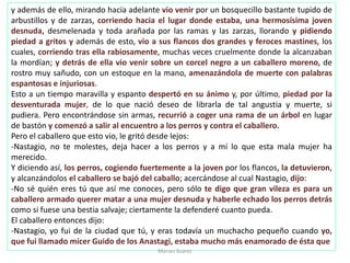 y además de ello, mirando hacia adelante vio venir por un bosquecillo bastante tupido de
arbustillos y de zarzas, corriendo hacia el lugar donde estaba, una hermosísima joven
desnuda, desmelenada y toda arañada por las ramas y las zarzas, llorando y pidiendo
piedad a gritos y además de esto, vio a sus flancos dos grandes y feroces mastines, los
cuales, corriendo tras ella rabiosamente, muchas veces cruelmente donde la alcanzaban
la mordían; y detrás de ella vio venir sobre un corcel negro a un caballero moreno, de
rostro muy sañudo, con un estoque en la mano, amenazándola de muerte con palabras
espantosas e injuriosas.
Esto a un tiempo maravilla y espanto despertó en su ánimo y, por último, piedad por la
desventurada mujer, de lo que nació deseo de librarla de tal angustia y muerte, si
pudiera. Pero encontrándose sin armas, recurrió a coger una rama de un árbol en lugar
de bastón y comenzó a salir al encuentro a los perros y contra el caballero.
Pero el caballero que esto vio, le gritó desde lejos:
-Nastagio, no te molestes, deja hacer a los perros y a mí lo que esta mala mujer ha
merecido.
Y diciendo así, los perros, cogiendo fuertemente a la joven por los flancos, la detuvieron,
y alcanzándolos el caballero se bajó del caballo; acercándose al cual Nastagio, dijo:
-No sé quién eres tú que así me conoces, pero sólo te digo que gran vileza es para un
caballero armado querer matar a una mujer desnuda y haberle echado los perros detrás
como si fuese una bestia salvaje; ciertamente la defenderé cuanto pueda.
El caballero entonces dijo:
-Nastagio, yo fui de la ciudad que tú, y eras todavía un muchacho pequeño cuando yo,
que fui llamado micer Guido de los Anastagi, estaba mucho más enamorado de ésta que
Marian Suárez
 