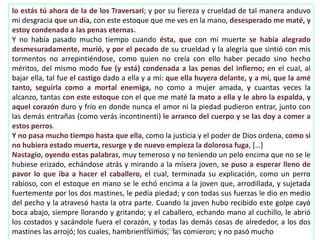 lo estás tú ahora de la de los Traversari; y por su fiereza y crueldad de tal manera anduvo
mi desgracia que un día, con este estoque que me ves en la mano, desesperado me maté, y
estoy condenado a las penas eternas.
Y no había pasado mucho tiempo cuando ésta, que con mi muerte se había alegrado
desmesuradamente, murió, y por el pecado de su crueldad y la alegría que sintió con mis
tormentos no arrepintiéndose, como quien no creía con ello haber pecado sino hecho
méritos, del mismo modo fue (y está) condenada a las penas del infierno; en el cual, al
bajar ella, tal fue el castigo dado a ella y a mí: que ella huyera delante, y a mí, que la amé
tanto, seguirla como a mortal enemiga, no como a mujer amada, y cuantas veces la
alcanzo, tantas con este estoque con el que me maté la mato a ella y le abro la espalda, y
aquel corazón duro y frío en donde nunca el amor ni la piedad pudieron entrar, junto con
las demás entrañas (como verás incontinenti) le arranco del cuerpo y se las doy a comer a
estos perros.
Y no pasa mucho tiempo hasta que ella, como la justicia y el poder de Dios ordena, como si
no hubiera estado muerta, resurge y de nuevo empieza la dolorosa fuga, […]
Nastagio, oyendo estas palabras, muy temeroso y no teniendo un pelo encima que no se le
hubiese erizado, echándose atrás y mirando a la mísera joven, se puso a esperar lleno de
pavor lo que iba a hacer el caballero, el cual, terminada su explicación, como un perro
rabioso, con el estoque en mano se le echó encima a la joven que, arrodillada, y sujetada
fuertemente por los dos mastines, le pedía piedad; y con todas sus fuerzas le dio en medio
del pecho y la atravesó hasta la otra parte. Cuando la joven hubo recibido este golpe cayó
boca abajo, siempre llorando y gritando; y el caballero, echando mano al cuchillo, le abrió
los costados y sacándole fuera el corazón, y todas las demás cosas de alrededor, a los dos
mastines las arrojó; los cuales, hambrientísimos, las comieron; y no pasó muchoMarian Suárez
 