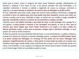 hasta que la joven, como si ninguna de estas cosas hubiesen pasado, súbitamente se
levantó y empezó a huir hacia el mar, y los perros siempre tras ella hiriéndola, y el
caballero volviendo a montar a caballo y cogiendo de nuevo su estoque, comenzó a
seguirla, y en poco tiempo se alejaron, de manera que ya Nastagio no podía verlos.
El cual, habiendo visto estas cosas, largo rato estuvo entre piadoso y temeroso, y luego de
un tanto le vino a la cabeza que esta cosa podía muy bien ayudarle, puesto que todos los
viernes sucedía; por lo que, señalado el lugar, se volvió con sus criados y luego, cuando le
pareció, mandando a buscar a muchos de sus parientes y amigos, les dijo:
-Muchas veces me habéis animado a que deje de amar a esta enemiga mía y ponga fin a
mis gastos: y estoy presto a hacerlo si me conseguís una gracia, la cual es ésta: que el
viernes que viene hagáis que micer Paolo Traversari y su mujer y su hija y todas las
damas parientes suyas, y otras que os parezca, vengan aquí a almorzar conmigo. Lo que
quiero con esto lo veréis entonces.
A ellos les pareció una cosa bastante fácil de hacer y se lo prometieron; y vueltos a Rávena,
cuando fue oportuno invitaron a quienes Nastagio quería, y aunque fue difícil poder llevar
a la joven amada por Nastagio, sin embargo allí fue junto con las otras. Nastagio hizo
preparar magníficamente de comer, e hizo poner la mesa bajo los pinos en el pinar que
rodeaba aquel lugar donde había visto el destrozo de la mujer cruel; y haciendo sentar a la
mesa a los hombres y a las mujeres, los dispuso de manera que la joven amada fue puesta
en el mismo lugar frente al cual debía suceder el caso.
Marian Suárez
 