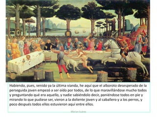 Marian Suárez
Habiendo, pues, venido ya la última vianda, he aquí que el alboroto desesperado de la
perseguida joven empezó a ser oído por todos, de lo que maravillándose mucho todos
y preguntando qué era aquello, y nadie sabiéndolo decir, poniéndose todos en pie y
mirando lo que pudiese ser, vieron a la doliente joven y al caballero y a los perros, y
poco después todos ellos estuvieron aquí entre ellos.
 