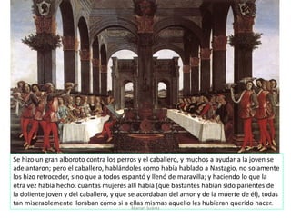 Marian Suárez
Se hizo un gran alboroto contra los perros y el caballero, y muchos a ayudar a la joven se
adelantaron; pero el caballero, hablándoles como había hablado a Nastagio, no solamente
los hizo retroceder, sino que a todos espantó y llenó de maravilla; y haciendo lo que la
otra vez había hecho, cuantas mujeres allí había (que bastantes habían sido parientes de
la doliente joven y del caballero, y que se acordaban del amor y de la muerte de él), todas
tan miserablemente lloraban como si a ellas mismas aquello les hubieran querido hacer.
 