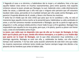 Y llegando el caso a su término, y habiéndose ido la mujer y el caballero, hizo a los que
aquello habían visto entrar en muchos razonamientos; pero entre quienes más espanto
sintieron estuvo la joven amada por Nastagio; la cual, habiendo visto y oído distintamente
todas las cosas, y sabiendo que a ella más que a ninguna otra persona que allí estuviera
tocaban tales cosas, pensando en la crueldad siempre por ella usada contra Nastagio, ya le
parecía ir huyendo delante de él, airado, y llevar a los flancos los mastines.
Y tanto fue el miedo que de esto sintió que para que no le sucediese a ella, no veía el
momento (que aquella misma noche se le presentó) para, habiéndose su odio cambiado en
amor, a una fiel camarera mandar secretamente a Nastagio, que de su parte le rogó que le
pluguiera ir a ella, porque estaba pronta a hacer todo lo que a él le agradase. Nastagio hizo
responderle que aquello le era muy grato, pero que, si le placía, quería su placer con honor
suyo, y esto era tomándola como mujer.
La joven, que sabía que no dependía más que de ella ser la mujer de Nastagio, le hizo
decir que le placía; por lo que, siendo ella misma mensajera, a su padre y a su madre dijo
que quería ser la mujer de Nastagio, con lo que ellos estuvieron muy contentos; y el
domingo siguiente, Nastagio se casó con ella, y, celebradas las bodas, con ella mucho
tiempo vivió contento. Y no fue este susto ocasión solamente de este bien sino que todas
las mujeres ravenenses sintieron tanto miedo que fueron siempre luego más dóciles a los
placeres de los hombres que antes lo habían sido.
Marian Suárez
 