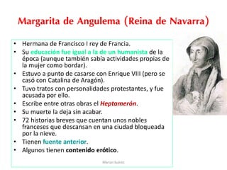 Margarita de Angulema (Reina de Navarra)
• Hermana de Francisco I rey de Francia.
• Su educación fue igual a la de un humanista de la
época (aunque también sabía actividades propias de
la mujer como bordar).
• Estuvo a punto de casarse con Enrique VIII (pero se
casó con Catalina de Aragón).
• Tuvo tratos con personalidades protestantes, y fue
acusada por ello.
• Escribe entre otras obras el Heptamerón.
• Su muerte la deja sin acabar.
• 72 historias breves que cuentan unos nobles
franceses que descansan en una ciudad bloqueada
por la nieve.
• Tienen fuente anterior.
• Algunos tienen contenido erótico.
Marian Suárez
 