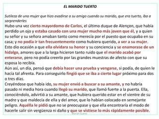 EL MARIDO TUERTO
Sutileza de una mujer que hizo evadirse a su amigo cuando su marido, que era tuerto, iba a
sorprenderles
Hubo una vez cierto mayordomo de Carlos, el último duque de Alençon, que había
perdido un ojo y estaba casado con una mujer mucho más joven que él, y a quien
su señor y su señora amaban tanto como merecía por el puesto que ocupaba en su
casa; y no podía ir tan frecuentemente como hubiera querido, a ver a su mujer.
Esto dio ocasión a que ella olvidara su honor y su conciencia y se enamorase de un
hidalgo, amores que a la larga hicieron tanto ruido que el marido acabó por
enterarse, pero no podía creerlo por las grandes muestras de afecto con que su
esposa lo recibía.
Aún así, un día, pensó que debía hacer una prueba y vengarse, si podía, de quien le
hacía tal afrenta. Para conseguirlo fingió que se iba a cierto lugar próximo para dos
o tres días.
Creyéndose que había ido, su mujer envió a buscar a su amante, y no habría
pasado ni media hora cuando llegó su marido, que llamó fuerte a la puerta. Ella,
conociéndolo, advirtió a su amante, que hubiera querido estar en el vientre de su
madre y que maldecía de ella y del amor, que lo habían colocado en semejante
peligro. Aquélla le pidió que no se preocupase y que ella encontraría el modo de
hacerle salir sin vergüenza ni daño y que se vistiese lo más rápidamente posible.
Marian Suárez
 