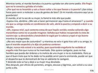 Mientras tanto, el marido llamaba a la puerta y gritaba tan alto como podía. Ella fingía
que no lo conocía y gritaba al criado:
-¿Por qué no os levantáis y vais a hacer callar a los que llaman a la puerta? ¿Son éstas
horas para venir a molestar a casa de gentes de bien? ¡Si mi marido estuviera aquí ya os
guardaríais!
El marido, al oír la voz de su mujer, la llamó lo más alto que pudo:
-Esposa mía, abridme. ¿Me vais a hacer permanecer aquí hasta el amanecer? -y cuando
vio que su amigo estaba en condiciones de salir, abrió la puerta y empezó a decir a su
marido.
-¡Oh, esposo mío!, qué contenta estoy de que hayáis venido; estaba soñando algo
maravilloso como no se puede imaginar. Soñaba que habías recuperado la vista de
vuestro ojo -y abrazándolo y besándolo lo cogió por la cabeza y tapó el ojo bueno
mientras le preguntaba:
-¿No veis mejor que de costumbre? -y mientras no veía ni gota hizo salir a su amigo, lo
que el marido sospechó y le dijo sin poderse contener:
-Mujer, nunca más estaré a tu acecho, pues queriendo engañarte he recibido el
engaño más fino que nunca se ha inventado. Dios quiera castigarte, pues no hay
hombre que pueda dar órdenes a la malicia de una mujer si no es matándola. Pero ya
que el buen trato que te he dado no ha podido servir para tu enmienda, puede ser que
el despecho que te demostraré de hoy en adelante te castigará.
Y diciendo esto se fue y dejó a su mujer muy desolada.
Mas después, por oficios de parientes, amigos, excusas y lágrimas, aún volvió a su casa
junto a ella.
FIN
Marian Suárez
 