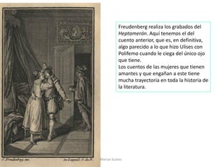 Marian Suárez
Freudenberg realiza los grabados del
Heptamerón. Aquí tenemos el del
cuento anterior, que es, en definitiva,
algo parecido a lo que hizo Ulises con
Polifemo cuando le ciega del único ojo
que tiene.
Los cuentos de las mujeres que tienen
amantes y que engañan a este tiene
mucha trayectoria en toda la historia de
la literatura.
 