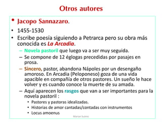 Otros autores
• Jacopo Sannazaro.
• 1455-1530
• Escribe poesía siguiendo a Petrarca pero su obra más
conocida es La Arcadia.
– Novela pastoril que luego va a ser muy seguida.
– Se compone de 12 églogas precedidas por pasajes en
prosa.
– Sincero, pastor, abandona Nápoles por un desengaño
amoroso. En Arcadia (Peloponeso) goza de una vida
apacible en compañía de otros pastores. Un sueño le hace
volver y es cuando conoce la muerte de su amada.
– Aquí aparecen los rasgos que van a ser importantes para la
novela pastoril :
• Pastores y pastoras idealizadas.
• Historias de amor cantadas/contadas con instrumentos
• Locus amoenus
Marian Suárez
 