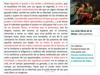 Pues llegando el pastor a los verdes y deleitosos prados, que
el caudaloso río Ezla, con sus aguas va regando, le vino a la
memoria el gran contentamiento de que en algún tiempo allí
gozado había, siendo tan señor de su libertad, como entonces
sujeto a quien sin causa lo tenía sepultado en las tinieblas de
su olvido. Consideraba aquel dichoso tiempo que por aquellos
prados y hermosa ribera apacentaba su ganado,…; y las horas
que le sobraban gastaba el pastor en solo gozar del suave olor
de las doradas flores, al tiempo que la primavera, con las
alegres nuevas del verano, se esparce por el universo,
tomando a veces su rabel, que muy pulido en un zurrón
siempre traía; otras veces una zampoña, al son de la cual
componía los dulces versos con que de las pastoras de toda
aquella comarca era loado. No se metía el pastor en la
consideración de los malos o buenos sucesos de la fortuna, ni
en la mudanza y variación de los tiempos, no le pasaba por el
pensamiento la diligencia y codicias del ambicioso cortesano,
ni la confianza y presunción de la dama celebrada por solo el
voto y parecer de sus apasionados; tampoco le daba pena la
hinchazón y descuido del orgulloso privado: en el campo se
crió, en el campo apacentaba su ganado, y así no salían del
campo sus pensamientos, hasta que el crudo amor tomó
aquella posesión de su libertad, que él suele tomar de los que
más libres se imaginan.
Los siete libros de la
Diana. Libro primero.
Marian Suárez
Los tópicos
fundamentales de
esta parte son:
Aureas mediocritas y
Menosprecio de corte
y alabanza de aldea.
 