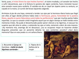 Venía, pues, el triste Sireno los ojos hechos fuentes1, el rostro mudado, y el corazón tan hecho
a sufrir desventuras, que si la fortuna le quisiera dar algún contento, fuera menester buscar
otro corazón nuevo para recibirle. El vestido era de un sayal tan áspero como su ventura, un
cayado en la mano, un zurrón del brazo izquierdo colgando.
Arrimose al pie de una haya, comenzó a tender sus ojos por la hermosa ribera hasta que llegó
con ellos al lugar donde primero había visto la hermosura, gracia, honestidad de la pastora
Diana, aquella en quien Naturaleza sumó todas las perfecciones2 que por muchas partes había
repartido. Lo que su corazón sintió imagínelo aquel que en algún tiempo se halló metido entre
memorias tristes. No pudo el desventurado pastor poner silencio a las lágrimas, ni excusar los
suspiros que del alma le salían, y volviendo los ojos al cielo, comenzó a decir de esta manera:
-¡Ay memoria mía, enemiga de mi descanso!, ¿no os ocuparais mejor en hacerme olvidar
disgustos presentes que en ponerme delante los ojos contentos pasados? ¿Qué decís
memoria? Que en este prado vi a mi señora Diana…
Marian Suárez
1. Recuerda la Égloga de
Garcilaso. «Salid sin duelo
lágrimas corriendo»
2. Tópico de la
belleza de la
mujer
 