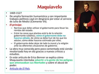 Maquiavelo
• 1469-1527
• De amplia formación humanística y con importante
trabajos políticos cayó en desgracia por estar al servicio
de Julio de Medici (Clemente VII).
• El príncipe.
– Normas que debe utilizar el gobernante para llevar las
riendas del estado.
– Entre las cosas que plantea está la de la relación
gobernante-súbditos; cómo el gobernante debe no
hacerse odiado; de cómo se debe huir de los que les
adulan; cómo debe hacerse estimado por ellos.
– El gobernante debe dejar de lado la moral y la religión
ante las diferentes situaciones de gobierno.
• La obra muy conocida pero poco comentada está siendo
revalorizada hoy en día gracias a nuevos críticos y
estudios.
• En este artículo de Erica Benner se explica cómo
Maquiavelo intentaba advertir a la gente de los peligros
que amenazaban sus libertades y sobre el abuso de
poder.
• Artículo de El País.
Marian Suárez
 