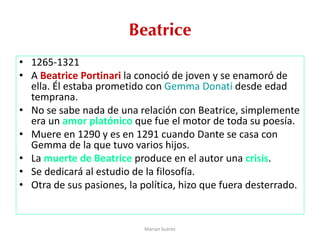 Beatrice
• 1265-1321
• A Beatrice Portinari la conoció de joven y se enamoró de
ella. Él estaba prometido con Gemma Donati desde edad
temprana.
• No se sabe nada de una relación con Beatrice, simplemente
era un amor platónico que fue el motor de toda su poesía.
• Muere en 1290 y es en 1291 cuando Dante se casa con
Gemma de la que tuvo varios hijos.
• La muerte de Beatrice produce en el autor una crisis.
• Se dedicará al estudio de la filosofía.
• Otra de sus pasiones, la política, hizo que fuera desterrado.
Marian Suárez
 