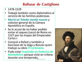 Baltasar de Castiglione
• 1478-1529
• Trabajó también como diplomático al
servicio de las familias poderosas.
• Murió en Toledo siendo nuncio y
colector general de la Cámara
Apostólica en España.
• Se le acusó de no haber podido
evitar el saqueo (saco) de Roma en
1527 por las tropas del Emperador
Carlos I.
• Conoció a Rafael y también a
Garcilaso de la Vega y Boscán quien
tradujo su obra El Cortesano.
• Pudo estar inspirado en Federico de
Montefeltro porque vivió en Urbino
durante una temporada.Marian Suárez
 