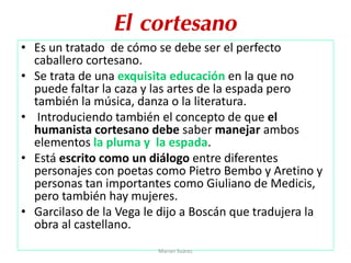 El cortesano
• Es un tratado de cómo se debe ser el perfecto
caballero cortesano.
• Se trata de una exquisita educación en la que no
puede faltar la caza y las artes de la espada pero
también la música, danza o la literatura.
• Introduciendo también el concepto de que el
humanista cortesano debe saber manejar ambos
elementos la pluma y la espada.
• Está escrito como un diálogo entre diferentes
personajes con poetas como Pietro Bembo y Aretino y
personas tan importantes como Giuliano de Medicis,
pero también hay mujeres.
• Garcilaso de la Vega le dijo a Boscán que tradujera la
obra al castellano.
Marian Suárez
 