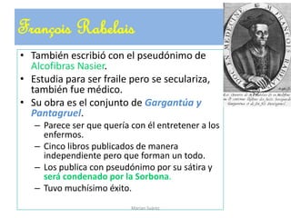 François Rabelais
• También escribió con el pseudónimo de
Alcofibras Nasier.
• Estudia para ser fraile pero se seculariza,
también fue médico.
• Su obra es el conjunto de Gargantúa y
Pantagruel.
– Parece ser que quería con él entretener a los
enfermos.
– Cinco libros publicados de manera
independiente pero que forman un todo.
– Los publica con pseudónimo por su sátira y
será condenado por la Sorbona.
– Tuvo muchísimo éxito.
Marian Suárez
 