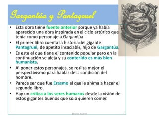 Gargantúa y Pantagruel
• Esta obra tiene fuente anterior porque ya había
aparecido una obra inspirada en el ciclo artúrico que
tenía como personaje a Gargantúa.
• El primer libro cuenta la historia del gigante
Pantagruel, de apetito insaciable, hijo de Gargantúa.
• Es este el que tiene el contenido popular pero en la
continuación se aleja y su contenido es más bien
humanista.
• Al poner estos personajes, se realiza mejor el
perspectivismo para hablar de la condición del
hombre.
• Parece ser que fue Erasmo el que le anima a hacer el
segundo libro.
• Hay un crítica a los seres humanos desde la visión de
estos gigantes buenos que solo quieren comer.
Marian Suárez
 