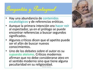 • Hay una abundancia de contenidos
escatológicos y de referencias eróticas.
• Aunque la primera intención era hacer reír
al espectador, ya en el prólogo se puede
encontrar referencias a buscar segundos
significados.
• Algunos críticos dicen que el apetito puede
ser el afán de buscar nuevos
conocimientos.
• Uno de los debates sobre el autor es su
supuesto ateísmo. Críticos modernos
afirman que no debe considerarse ateo en
el sentido moderno sino que tiene alguna
peculiaridad en su religiosidad.
Gargantúa y Pantagruel
Marian Suárez
 