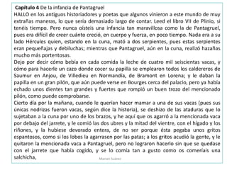Capítulo 4 De la infancia de Pantagruel
HALLO en los antiguos historiadores y poetas que algunos vinieron a este mundo de muy
extrañas maneras, lo que sería demasiado largo de contar. Leed el libro VII de Plinio, si
tenéis tiempo. Pero nunca oísteis una infancia tan maravillosa como la de Pantagruel,
pues era difícil de creer cuánto creció, en cuerpo y fuerza, en poco tiempo. Nada era a su
lado Hércules quien, estando en la cuna, mató a dos serpientes, pues estas serpientes
eran pequeñajas y debiluchas; mientras que Pantagruel, aún en la cuna, realizó hazañas
mucho más portentosas.
Dejo por decir cómo bebía en cada comida la leche de cuatro mil seiscientas vacas, y
cómo para hacerle un cazo donde cocer su papilla se emplearon todos los caldereros de
Saumur en Anjou, de Villedieu en Normandía, de Bramont en Lorena; y le daban la
papilla en un gran pilón, que aún puede verse en Bourges cerca del palacio, pero ya había
echado unos dientes tan grandes y fuertes que rompió un buen trozo del mencionado
pilón, como puede comprobarse.
Cierto día por la mañana, cuando le querían hacer mamar a una de sus vacas (pues sus
únicas nodrizas fueron vacas, según dice la historia), se deshizo de las ataduras que lo
sujetaban a la cuna por uno de los brazos, y he aquí que os agarró a la mencionada vaca
por debajo del jarrete, y le comió las dos ubres y la mitad del vientre, con el hígado y los
riñones, y la hubiese devorado entera, de no ser porque ésta pegaba unos gritos
espantosos, como si los lobos la agarrasen por las patas; a los gritos acudió la gente, y le
quitaron la mencionada vaca a Pantagruel, pero no lograron hacerlo sin que se quedase
con el jarrete que había cogido, y se lo comía tan a gusto como os comeríais una
salchicha, Marian Suárez
 