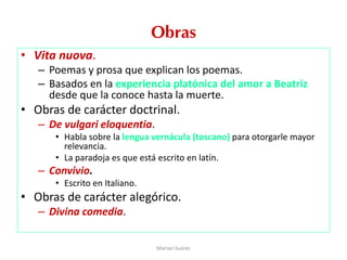 Obras
• Vita nuova.
– Poemas y prosa que explican los poemas.
– Basados en la experiencia platónica del amor a Beatriz
desde que la conoce hasta la muerte.
• Obras de carácter doctrinal.
– De vulgari eloquentia.
• Habla sobre la lengua vernácula (toscano) para otorgarle mayor
relevancia.
• La paradoja es que está escrito en latín.
– Convivio.
• Escrito en Italiano.
• Obras de carácter alegórico.
– Divina comedia.
Marian Suárez
 