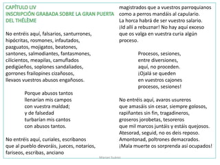 No entréis aquí, falsarios, santurrones,
hipócritas, rosmones, infautados,
pazguatos, mojigatos, beatones,
santones, salmodiantes, fantasmones,
cilicientos, meapilas, camuflados
pedigüeños, soplones sandaliados,
gorrones frailopines cizañosos,
llevaos vuestros abusos engañosos.
Porque abusos tantos
llenarían mis campos
con vuestra maldad;
y de falsedad
turbarían mis cantos
con abusos tantos.
No entréis aquí, curiales, escribanos
que al pueblo devoráis, jueces, notarios,
fariseos, escribas, anciano
magistrados que a vuestros parroquianos
como a perros mandáis al capulario.
La horca habrá de ser vuestro salario.
¡Id allí a rebuznar! No hay aquí exceso
que os valga en vuestra curia algún
proceso.
Procesos, sesiones,
entre diversiones,
aquí, no proceden.
¡Ojalá se queden
en vuestros cajones
procesos, sesiones!
No entréis aquí, avaros usureros
que amasáis sin cesar, siempre golosos,
rapiñantes sin fin, tragadineros,
groseros jorobetas, tesoreros
que mil marcos juntáis y estáis quejosos.
Atesorad, seguid, no os deis reposo.
Amontonad, poltrones demacrados.
¡Mala muerte os sorprenda así ocupados!
Marian Suárez
 