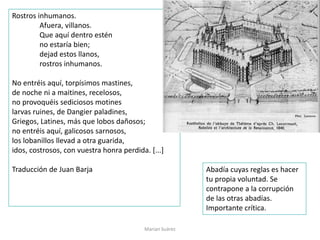 Rostros inhumanos.
Afuera, villanos.
Que aquí dentro estén
no estaría bien;
dejad estos llanos,
rostros inhumanos.
No entréis aquí, torpísimos mastines,
de noche ni a maitines, recelosos,
no provoquéis sediciosos motines
larvas ruines, de Dangier paladines,
Griegos, Latines, más que lobos dañosos;
no entréis aquí, galicosos sarnosos,
los lobanillos llevad a otra guarida,
idos, costrosos, con vuestra honra perdida. [...]
Traducción de Juan Barja Abadía cuyas reglas es hacer
tu propia voluntad. Se
contrapone a la corrupción
de las otras abadías.
Importante crítica.
Marian Suárez
 