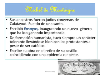 Michel de Montaigne
• Sus ancestros fueron judíos conversos de
Calatayud. Fue tío de una santa.
• Escribió Ensayos, inaugurando un nuevo género
que ha ido ganando importancia.
• De formación humanista, tuvo siempre un carácter
tolerante llevándose bien con los protestantes a
pesar de ser católico.
• Escribe su obra en el retiro de su castillo
coincidiendo con una epidemia de peste.
Marian Suárez
 